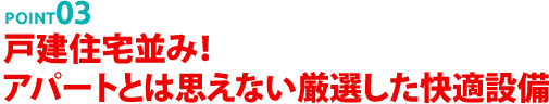 POINT03 戸建住宅並み！アパートとは思えない厳選した快適設備