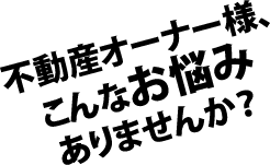 不動産オーナー様、こんなお悩みありませんか？